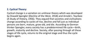 2. Cyclical Theory:
Cyclical change is a variation on unilinear theory which was developed
by Oswald Spengler (Decline of the West, 1918) and Arnold J. Toynbee
(A Study of History, 1956). They argued that societies and civilisations
change according to cycles of rise, decline and fall just as individual
persons are born, mature, grow old, and die. According to German
thinker Spengler, every society has a predetermined life cycle—birth,
growth, maturity and decline. Society, after passing through all these
stages of life cycle, returns to the original stage and thus the cycle
begins again.
 