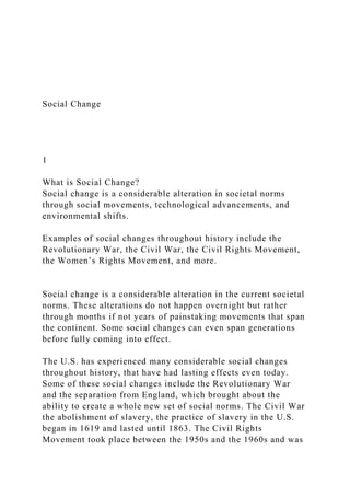 Social Change
1
What is Social Change?
Social change is a considerable alteration in societal norms
through social movements, technological advancements, and
environmental shifts.
Examples of social changes throughout history include the
Revolutionary War, the Civil War, the Civil Rights Movement,
the Women’s Rights Movement, and more.
Social change is a considerable alteration in the current societal
norms. These alterations do not happen overnight but rather
through months if not years of painstaking movements that span
the continent. Some social changes can even span generations
before fully coming into effect.
The U.S. has experienced many considerable social changes
throughout history, that have had lasting effects even today.
Some of these social changes include the Revolutionary War
and the separation from England, which brought about the
ability to create a whole new set of social norms. The Civil War
the abolishment of slavery, the practice of slavery in the U.S.
began in 1619 and lasted until 1863. The Civil Rights
Movement took place between the 1950s and the 1960s and was
 