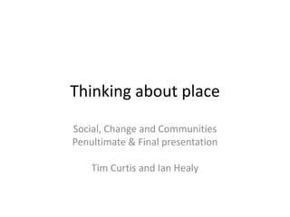 Thinking about place Social, Change and Communities Penultimate & Final presentation  Tim Curtis and Ian Healy 
