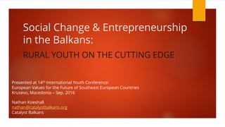 Social Change & Entrepreneurship
in the Balkans:
RURAL YOUTH ON THE CUTTING EDGE
Presented at 14th International Youth Conference:
European Values for the Future of Southeast European Countries
Krusevo, Macedonia – Sep. 2016
Nathan Koeshall
nathan@catalystbalkans.org
Catalyst Balkans
 