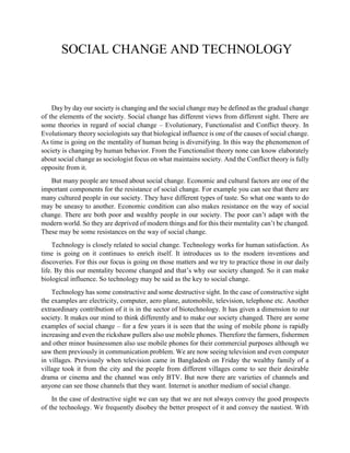 SOCIAL CHANGE AND TECHNOLOGY
Day by day our society is changing and the social change may be defined as the gradual change
of the elements of the society. Social change has different views from different sight. There are
some theories in regard of social change – Evolutionary, Functionalist and Conflict theory. In
Evolutionary theory sociologists say that biological influence is one of the causes of social change.
As time is going on the mentality of human being is diversifying. In this way the phenomenon of
society is changing by human behavior. From the Functionalist theory none can know elaborately
about social change as sociologist focus on what maintains society. And the Conflict theory is fully
opposite from it.
But many people are tensed about social change. Economic and cultural factors are one of the
important components for the resistance of social change. For example you can see that there are
many cultured people in our society. They have different types of taste. So what one wants to do
may be uneasy to another. Economic condition can also makes resistance on the way of social
change. There are both poor and wealthy people in our society. The poor can’t adapt with the
modern world. So they are deprived of modern things and for this their mentality can’t be changed.
These may be some resistances on the way of social change.
Technology is closely related to social change. Technology works for human satisfaction. As
time is going on it continues to enrich itself. It introduces us to the modern inventions and
discoveries. For this our focus is going on those matters and we try to practice those in our daily
life. By this our mentality become changed and that’s why our society changed. So it can make
biological influence. So technology may be said as the key to social change.
Technology has some constructive and some destructive sight. In the case of constructive sight
the examples are electricity, computer, aero plane, automobile, television, telephone etc. Another
extraordinary contribution of it is in the sector of biotechnology. It has given a dimension to our
society. It makes our mind to think differently and to make our society changed. There are some
examples of social change – for a few years it is seen that the using of mobile phone is rapidly
increasing and even the rickshaw pullers also use mobile phones. Therefore the farmers, fishermen
and other minor businessmen also use mobile phones for their commercial purposes although we
saw them previously in communication problem. We are now seeing television and even computer
in villages. Previously when television came in Bangladesh on Friday the wealthy family of a
village took it from the city and the people from different villages come to see their desirable
drama or cinema and the channel was only BTV. But now there are varieties of channels and
anyone can see those channels that they want. Internet is another medium of social change.
In the case of destructive sight we can say that we are not always convey the good prospects
of the technology. We frequently disobey the better prospect of it and convey the nastiest. With
 