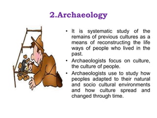 2.Archaeology
• It is systematic study of the
remains of previous cultures as a
means of reconstructing the life
ways of people who lived in the
past.
• Archaeologists focus on culture,
the culture of people.
• Archaeologists use to study how
peoples adapted to their natural
and socio cultural environments
and how culture spread and
changed through time.
 