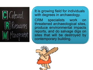 .
It is growing field for individuals
with degrees in archaeology.
CRM specialists work on
threatened archaeological sites,
produce environmental impacts
reports, and do salvage digs on
sites that will be destroyed by
contemporary building.
 