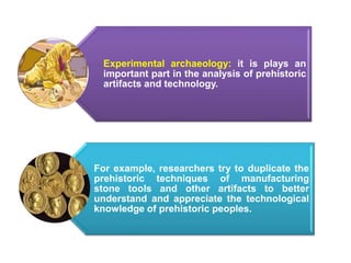 .
Experimental archaeology: it is plays an
important part in the analysis of prehistoric
artifacts and technology.
For example, researchers try to duplicate the
prehistoric techniques of manufacturing
stone tools and other artifacts to better
understand and appreciate the technological
knowledge of prehistoric peoples.
 