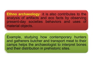 .
Ethno archaeology: it is also contributes to the
analysis of artifacts and eco facts by observing
present-day societies behaviors and uses of
material objects.
Example, studying how contemporary hunters
and gatherers butcher and transport meat to their
camps helps the archaeologist to interpret bones
and their distribution in prehistoric sites.
 