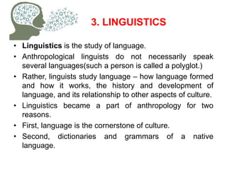 3. LINGUISTICS
• Linguistics is the study of language.
• Anthropological linguists do not necessarily speak
several languages(such a person is called a polyglot.)
• Rather, linguists study language – how language formed
and how it works, the history and development of
language, and its relationship to other aspects of culture.
• Linguistics became a part of anthropology for two
reasons.
• First, language is the cornerstone of culture.
• Second, dictionaries and grammars of a native
language.
 