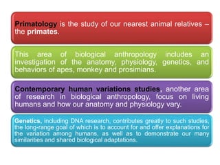 .
Primatology is the study of our nearest animal relatives –
the primates.
This area of biological anthropology includes an
investigation of the anatomy, physiology, genetics, and
behaviors of apes, monkey and prosimians.
Contemporary human variations studies, another area
of research in biological anthropology, focus on living
humans and how our anatomy and physiology vary.
Genetics, including DNA research, contributes greatly to such studies,
the long-range goal of which is to account for and offer explanations for
the variation among humans, as well as to demonstrate our many
similarities and shared biological adaptations.
 
