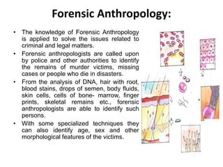 Forensic Anthropology:
• The knowledge of Forensic Anthropology
is applied to solve the issues related to
criminal and legal matters.
• Forensic anthropologists are called upon
by police and other authorities to identify
the remains of murder victims, missing
cases or people who die in disasters.
• From the analysis of DNA, hair with root,
blood stains, drops of semen, body fluids,
skin cells, cells of bone- marrow, finger
prints, skeletal remains etc., forensic
anthropologists are able to identify such
persons.
• With some specialized techniques they
can also identify age, sex and other
morphological features of the victims.
 