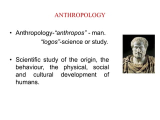 ANTHROPOLOGY
• Anthropology-“anthropos” - man.
“logos”-science or study.
• Scientific study of the origin, the
behaviour, the physical, social
and cultural development of
humans.
 