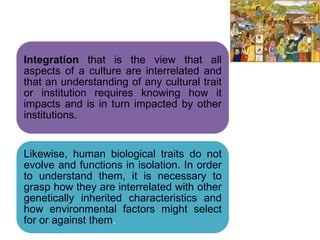 .
Integration that is the view that all
aspects of a culture are interrelated and
that an understanding of any cultural trait
or institution requires knowing how it
impacts and is in turn impacted by other
institutions.
Likewise, human biological traits do not
evolve and functions in isolation. In order
to understand them, it is necessary to
grasp how they are interrelated with other
genetically inherited characteristics and
how environmental factors might select
for or against them.
 