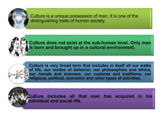 .
Culture is a unique possession of man. It is one of the
distinguishing traits of human society.
Culture does not exist at the sub-human level. Only man
is born and brought up in a cultural environment.
Culture is very broad term that includes in itself all our walks
of life, our modes of behavior, our philosophies and ethics,
our morals and manners, our customs and traditions, our
religious, political, economic and other types of activities.
Culture includes all that man has acquired in his
individual and social life.
 