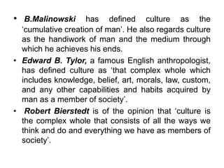 .
• B.Malinowski has defined culture as the
‘cumulative creation of man’. He also regards culture
as the handiwork of man and the medium through
which he achieves his ends.
• Edward B. Tylor, a famous English anthropologist,
has defined culture as ‘that complex whole which
includes knowledge, belief, art, morals, law, custom,
and any other capabilities and habits acquired by
man as a member of society’.
• Robert Bierstedt is of the opinion that ‘culture is
the complex whole that consists of all the ways we
think and do and everything we have as members of
society’.
 