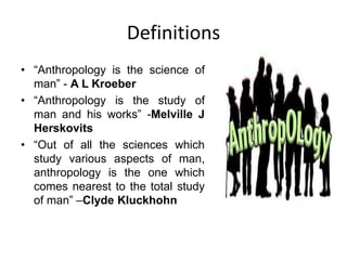 Definitions
• “Anthropology is the science of
man” - A L Kroeber
• “Anthropology is the study of
man and his works” -Melville J
Herskovits
• “Out of all the sciences which
study various aspects of man,
anthropology is the one which
comes nearest to the total study
of man” –Clyde Kluckhohn
 
