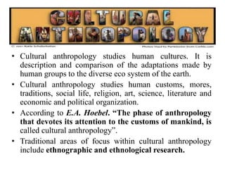 • Cultural anthropology studies human cultures. It is
description and comparison of the adaptations made by
human groups to the diverse eco system of the earth.
• Cultural anthropology studies human customs, mores,
traditions, social life, religion, art, science, literature and
economic and political organization.
• According to E.A. Hoebel. “The phase of anthropology
that devotes its attention to the customs of mankind, is
called cultural anthropology”.
• Traditional areas of focus within cultural anthropology
include ethnographic and ethnological research.
 