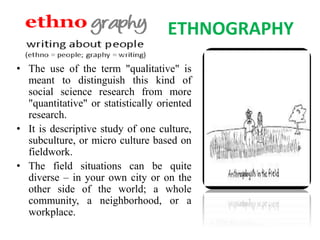 ETHNOGRAPHY
• The use of the term "qualitative" is
meant to distinguish this kind of
social science research from more
"quantitative" or statistically oriented
research.
• It is descriptive study of one culture,
subculture, or micro culture based on
fieldwork.
• The field situations can be quite
diverse – in your own city or on the
other side of the world; a whole
community, a neighborhood, or a
workplace.
 