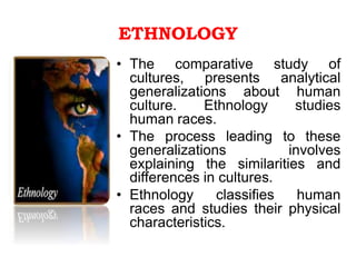ETHNOLOGY
• The comparative study of
cultures, presents analytical
generalizations about human
culture. Ethnology studies
human races.
• The process leading to these
generalizations involves
explaining the similarities and
differences in cultures.
• Ethnology classifies human
races and studies their physical
characteristics.
 
