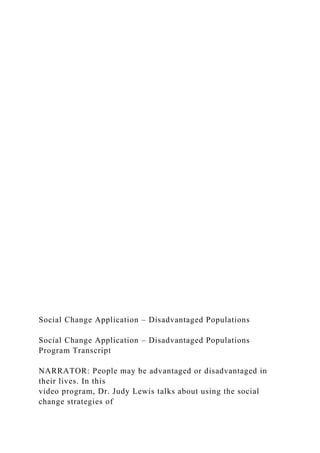 Social Change Application – Disadvantaged Populations
Social Change Application – Disadvantaged Populations
Program Transcript
NARRATOR: People may be advantaged or disadvantaged in
their lives. In this
video program, Dr. Judy Lewis talks about using the social
change strategies of
 