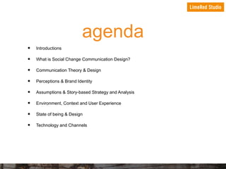 agenda
•
•
•
•
•
•
•
•

Introductions
What is Social Change Communication Design?
Communication Theory & Design
Perceptions & Brand Identity
Assumptions & Story-based Strategy and Analysis
Environment, Context and User Experience
State of being & Design
Technology and Channels

 