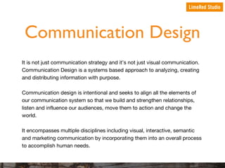 Communication Design
It is not just communication strategy and it’s not just visual communication.
Communication Design is a systems based approach to analyzing, creating
and distributing information with purpose.
Communication design is intentional and seeks to align all the elements of
our communication system so that we build and strengthen relationships,
listen and influence our audiences, move them to action and change the
world.
It encompasses multiple disciplines including visual, interactive, semantic
and marketing communication by incorporating them into an overall process
to accomplish human needs.

 