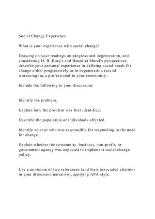 Social Change Experience
What is your experience with social change?
Drawing on your readings on progress and degeneration, and
considering D. B. Bury's and Benedict Morel's perspectives,
describe your personal experience in defining social needs for
change either progressively or in degeneration (social
worsening) as a professional in your community.
Include the following in your discussion:
Identify the problem.
Explain how the problem was first identified.
Describe the population or individuals affected.
Identify what or who was responsible for responding to the need
for change.
Explain whether the community, business, non-profit, or
government agency was expected to implement social change
policy.
Use a minimum of two references (and their associated citations
in your discussion narrative), applying APA style.
 