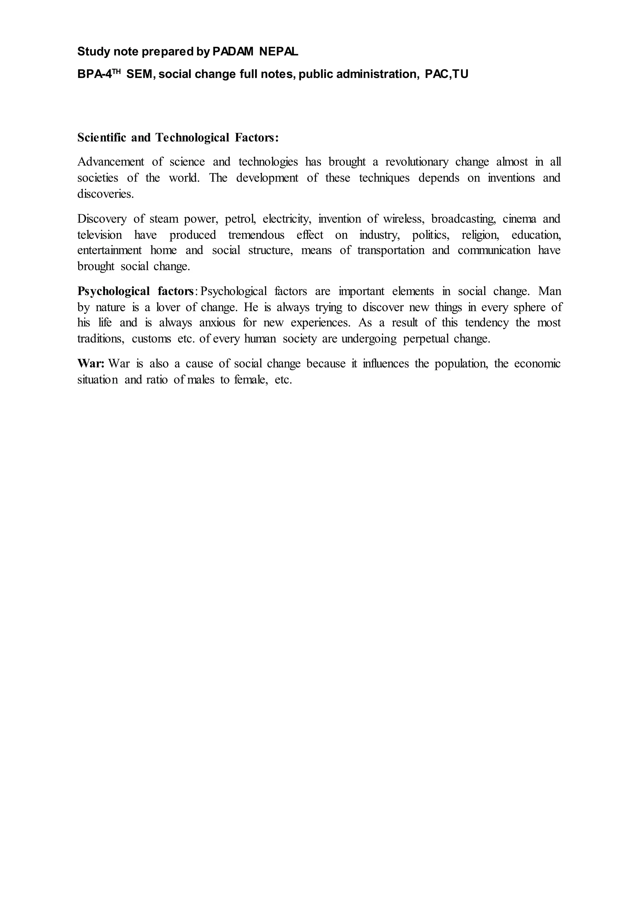 Study note prepared by PADAM NEPAL
BPA-4TH
SEM, social change full notes, public administration, PAC,TU
Scientific and Technological Factors:
Advancement of science and technologies has brought a revolutionary change almost in all
societies of the world. The development of these techniques depends on inventions and
discoveries.
Discovery of steam power, petrol, electricity, invention of wireless, broadcasting, cinema and
television have produced tremendous effect on industry, politics, religion, education,
entertainment home and social structure, means of transportation and communication have
brought social change.
Psychological factors: Psychological factors are important elements in social change. Man
by nature is a lover of change. He is always trying to discover new things in every sphere of
his life and is always anxious for new experiences. As a result of this tendency the most
traditions, customs etc. of every human society are undergoing perpetual change.
War: War is also a cause of social change because it influences the population, the economic
situation and ratio of males to female, etc.
 