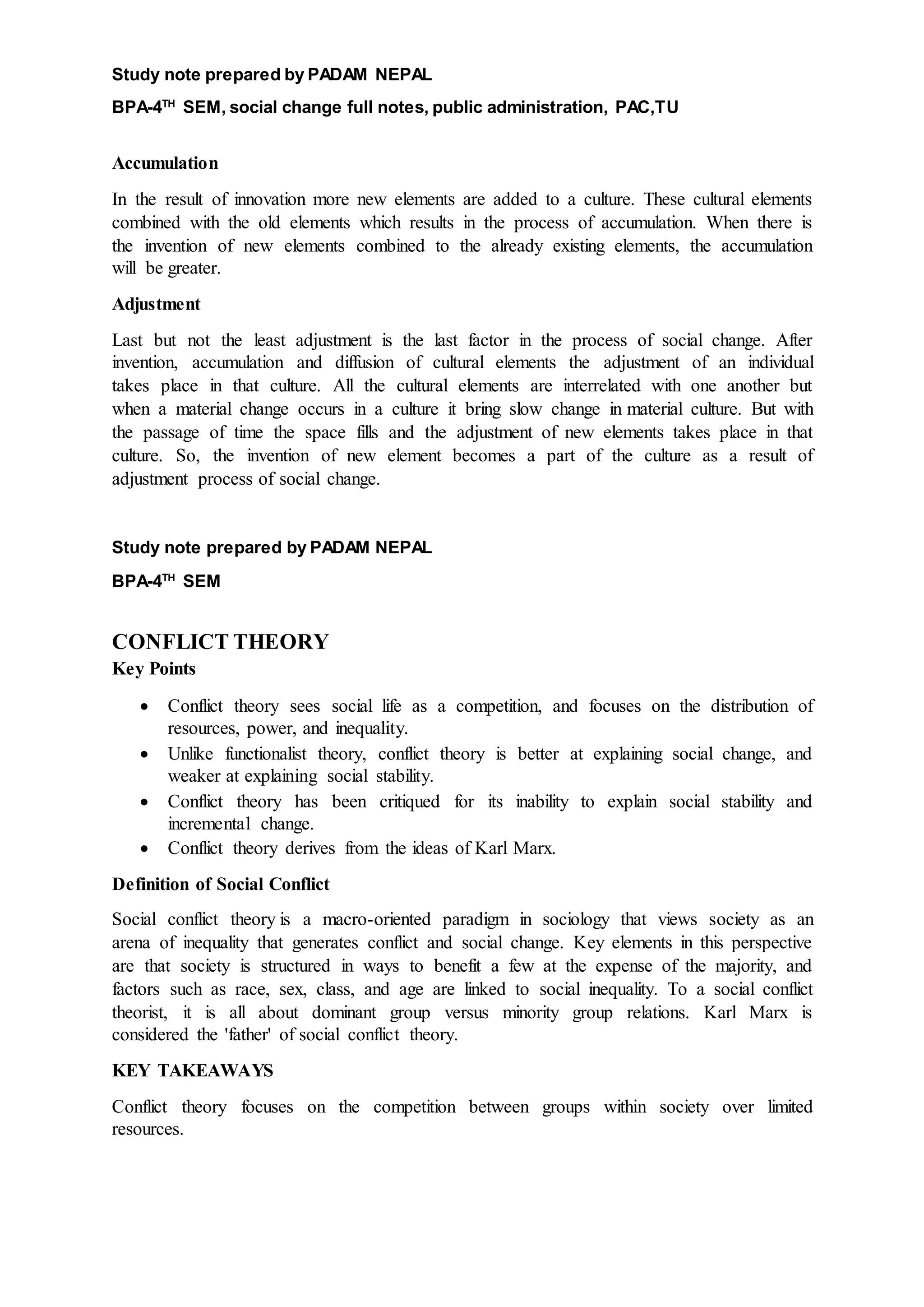 Study note prepared by PADAM NEPAL
BPA-4TH
SEM, social change full notes, public administration, PAC,TU
Accumulation
In the result of innovation more new elements are added to a culture. These cultural elements
combined with the old elements which results in the process of accumulation. When there is
the invention of new elements combined to the already existing elements, the accumulation
will be greater.
Adjustment
Last but not the least adjustment is the last factor in the process of social change. After
invention, accumulation and diffusion of cultural elements the adjustment of an individual
takes place in that culture. All the cultural elements are interrelated with one another but
when a material change occurs in a culture it bring slow change in material culture. But with
the passage of time the space fills and the adjustment of new elements takes place in that
culture. So, the invention of new element becomes a part of the culture as a result of
adjustment process of social change.
Study note prepared by PADAM NEPAL
BPA-4TH
SEM
CONFLICT THEORY
Key Points
 Conflict theory sees social life as a competition, and focuses on the distribution of
resources, power, and inequality.
 Unlike functionalist theory, conflict theory is better at explaining social change, and
weaker at explaining social stability.
 Conflict theory has been critiqued for its inability to explain social stability and
incremental change.
 Conflict theory derives from the ideas of Karl Marx.
Definition of Social Conflict
Social conflict theory is a macro-oriented paradigm in sociology that views society as an
arena of inequality that generates conflict and social change. Key elements in this perspective
are that society is structured in ways to benefit a few at the expense of the majority, and
factors such as race, sex, class, and age are linked to social inequality. To a social conflict
theorist, it is all about dominant group versus minority group relations. Karl Marx is
considered the 'father' of social conflict theory.
KEY TAKEAWAYS
Conflict theory focuses on the competition between groups within society over limited
resources.
 