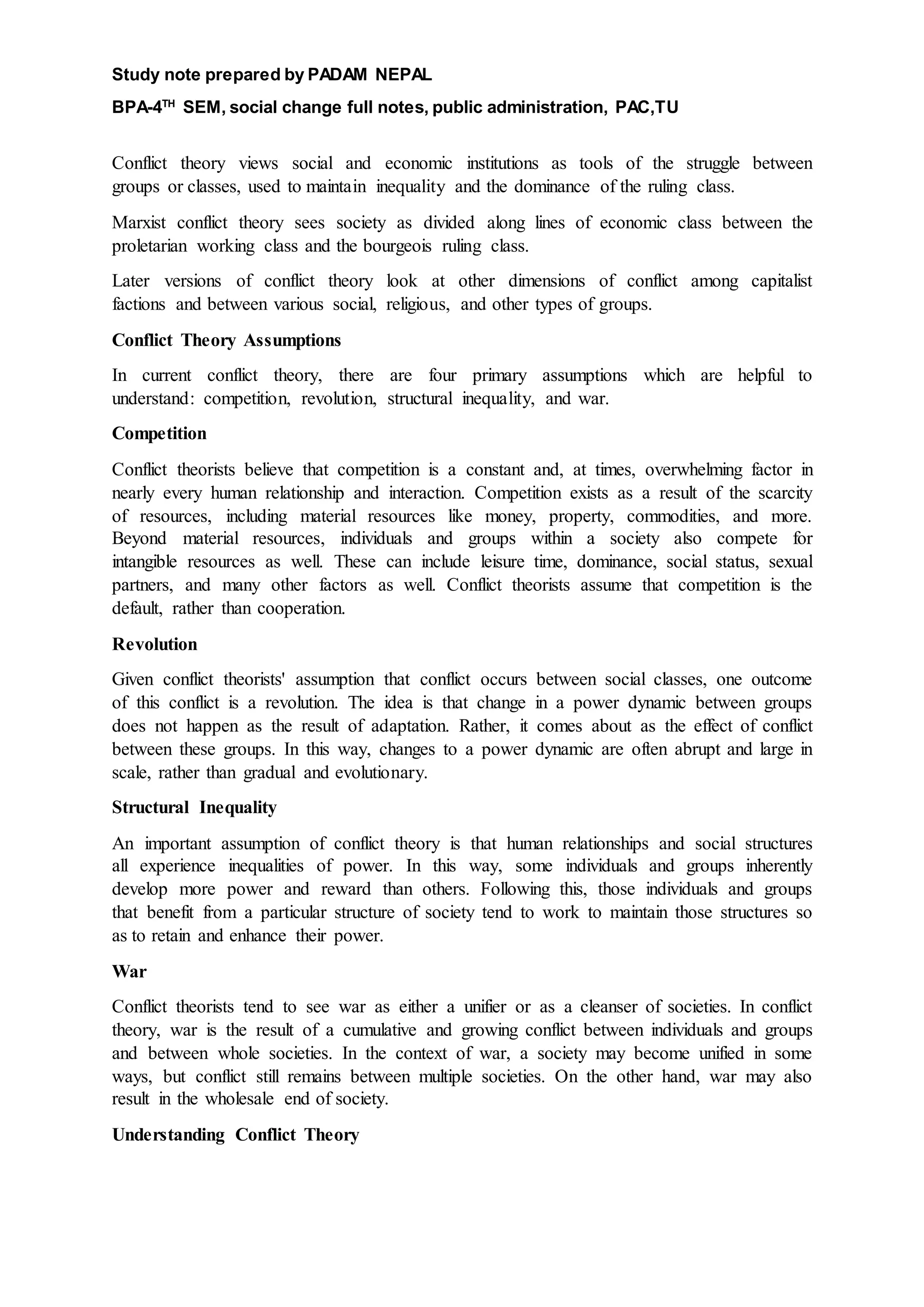 Study note prepared by PADAM NEPAL
BPA-4TH
SEM, social change full notes, public administration, PAC,TU
Conflict theory views social and economic institutions as tools of the struggle between
groups or classes, used to maintain inequality and the dominance of the ruling class.
Marxist conflict theory sees society as divided along lines of economic class between the
proletarian working class and the bourgeois ruling class.
Later versions of conflict theory look at other dimensions of conflict among capitalist
factions and between various social, religious, and other types of groups.
Conflict Theory Assumptions
In current conflict theory, there are four primary assumptions which are helpful to
understand: competition, revolution, structural inequality, and war.
Competition
Conflict theorists believe that competition is a constant and, at times, overwhelming factor in
nearly every human relationship and interaction. Competition exists as a result of the scarcity
of resources, including material resources like money, property, commodities, and more.
Beyond material resources, individuals and groups within a society also compete for
intangible resources as well. These can include leisure time, dominance, social status, sexual
partners, and many other factors as well. Conflict theorists assume that competition is the
default, rather than cooperation.
Revolution
Given conflict theorists' assumption that conflict occurs between social classes, one outcome
of this conflict is a revolution. The idea is that change in a power dynamic between groups
does not happen as the result of adaptation. Rather, it comes about as the effect of conflict
between these groups. In this way, changes to a power dynamic are often abrupt and large in
scale, rather than gradual and evolutionary.
Structural Inequality
An important assumption of conflict theory is that human relationships and social structures
all experience inequalities of power. In this way, some individuals and groups inherently
develop more power and reward than others. Following this, those individuals and groups
that benefit from a particular structure of society tend to work to maintain those structures so
as to retain and enhance their power.
War
Conflict theorists tend to see war as either a unifier or as a cleanser of societies. In conflict
theory, war is the result of a cumulative and growing conflict between individuals and groups
and between whole societies. In the context of war, a society may become unified in some
ways, but conflict still remains between multiple societies. On the other hand, war may also
result in the wholesale end of society.
Understanding Conflict Theory
 