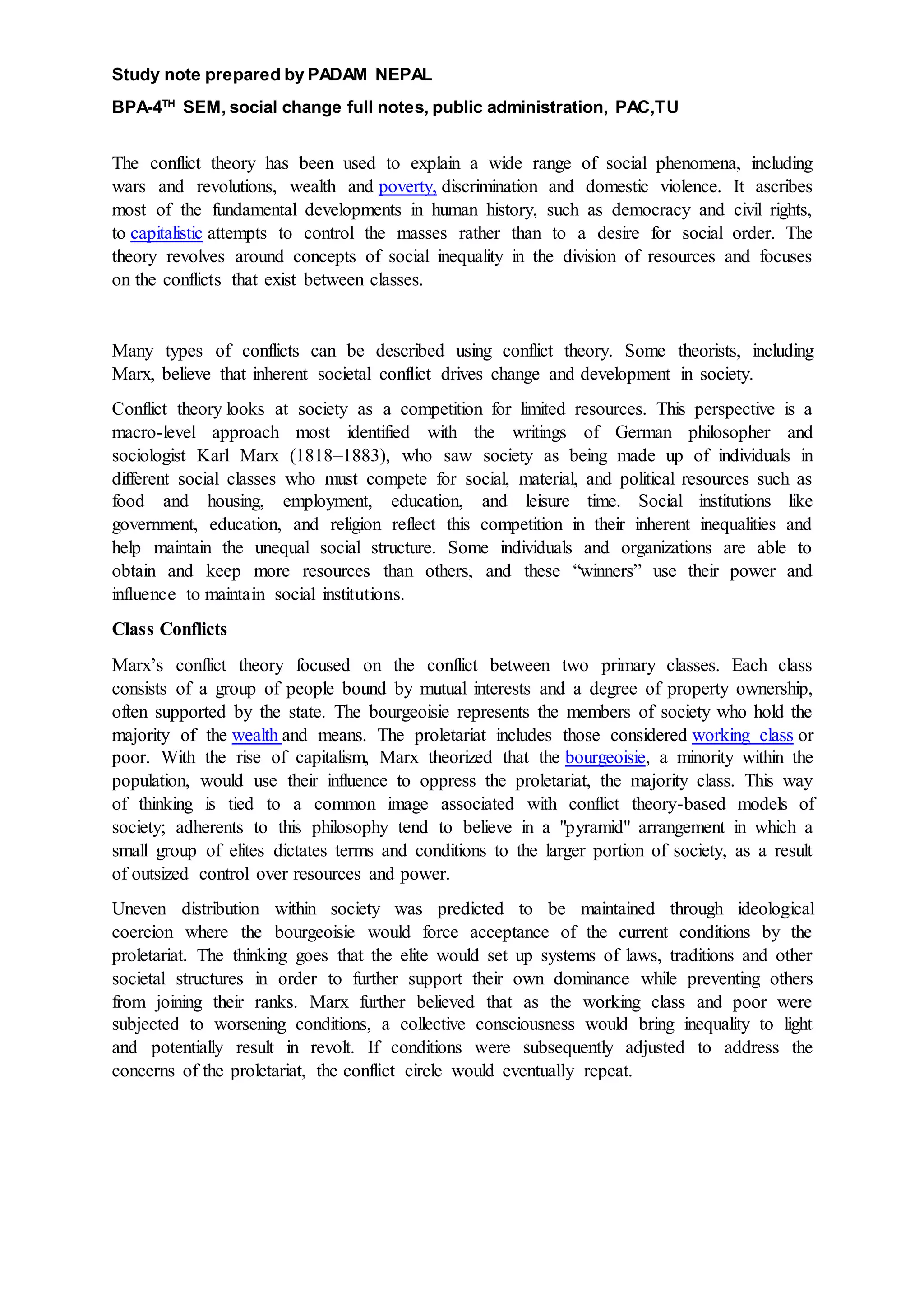 Study note prepared by PADAM NEPAL
BPA-4TH
SEM, social change full notes, public administration, PAC,TU
The conflict theory has been used to explain a wide range of social phenomena, including
wars and revolutions, wealth and poverty, discrimination and domestic violence. It ascribes
most of the fundamental developments in human history, such as democracy and civil rights,
to capitalistic attempts to control the masses rather than to a desire for social order. The
theory revolves around concepts of social inequality in the division of resources and focuses
on the conflicts that exist between classes.
Many types of conflicts can be described using conflict theory. Some theorists, including
Marx, believe that inherent societal conflict drives change and development in society.
Conflict theory looks at society as a competition for limited resources. This perspective is a
macro-level approach most identified with the writings of German philosopher and
sociologist Karl Marx (1818–1883), who saw society as being made up of individuals in
different social classes who must compete for social, material, and political resources such as
food and housing, employment, education, and leisure time. Social institutions like
government, education, and religion reflect this competition in their inherent inequalities and
help maintain the unequal social structure. Some individuals and organizations are able to
obtain and keep more resources than others, and these “winners” use their power and
influence to maintain social institutions.
Class Conflicts
Marx’s conflict theory focused on the conflict between two primary classes. Each class
consists of a group of people bound by mutual interests and a degree of property ownership,
often supported by the state. The bourgeoisie represents the members of society who hold the
majority of the wealth and means. The proletariat includes those considered working class or
poor. With the rise of capitalism, Marx theorized that the bourgeoisie, a minority within the
population, would use their influence to oppress the proletariat, the majority class. This way
of thinking is tied to a common image associated with conflict theory-based models of
society; adherents to this philosophy tend to believe in a "pyramid" arrangement in which a
small group of elites dictates terms and conditions to the larger portion of society, as a result
of outsized control over resources and power.
Uneven distribution within society was predicted to be maintained through ideological
coercion where the bourgeoisie would force acceptance of the current conditions by the
proletariat. The thinking goes that the elite would set up systems of laws, traditions and other
societal structures in order to further support their own dominance while preventing others
from joining their ranks. Marx further believed that as the working class and poor were
subjected to worsening conditions, a collective consciousness would bring inequality to light
and potentially result in revolt. If conditions were subsequently adjusted to address the
concerns of the proletariat, the conflict circle would eventually repeat.
 
