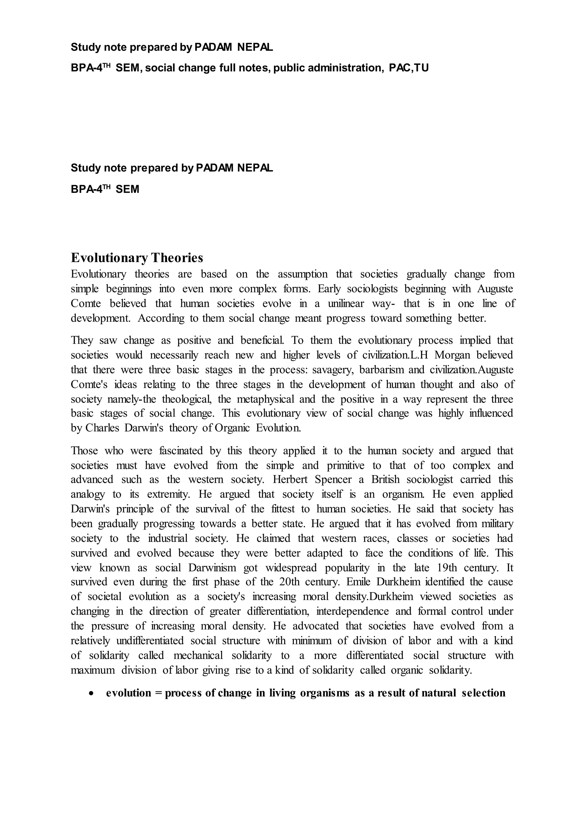Study note prepared by PADAM NEPAL
BPA-4TH
SEM, social change full notes, public administration, PAC,TU
Study note prepared by PADAM NEPAL
BPA-4TH
SEM
Evolutionary Theories
Evolutionary theories are based on the assumption that societies gradually change from
simple beginnings into even more complex forms. Early sociologists beginning with Auguste
Comte believed that human societies evolve in a unilinear way- that is in one line of
development. According to them social change meant progress toward something better.
They saw change as positive and beneficial. To them the evolutionary process implied that
societies would necessarily reach new and higher levels of civilization.L.H Morgan believed
that there were three basic stages in the process: savagery, barbarism and civilization.Auguste
Comte's ideas relating to the three stages in the development of human thought and also of
society namely-the theological, the metaphysical and the positive in a way represent the three
basic stages of social change. This evolutionary view of social change was highly influenced
by Charles Darwin's theory of Organic Evolution.
Those who were fascinated by this theory applied it to the human society and argued that
societies must have evolved from the simple and primitive to that of too complex and
advanced such as the western society. Herbert Spencer a British sociologist carried this
analogy to its extremity. He argued that society itself is an organism. He even applied
Darwin's principle of the survival of the fittest to human societies. He said that society has
been gradually progressing towards a better state. He argued that it has evolved from military
society to the industrial society. He claimed that western races, classes or societies had
survived and evolved because they were better adapted to face the conditions of life. This
view known as social Darwinism got widespread popularity in the late 19th century. It
survived even during the first phase of the 20th century. Emile Durkheim identified the cause
of societal evolution as a society's increasing moral density.Durkheim viewed societies as
changing in the direction of greater differentiation, interdependence and formal control under
the pressure of increasing moral density. He advocated that societies have evolved from a
relatively undifferentiated social structure with minimum of division of labor and with a kind
of solidarity called mechanical solidarity to a more differentiated social structure with
maximum division of labor giving rise to a kind of solidarity called organic solidarity.
 evolution = process of change in living organisms as a result of natural selection
 