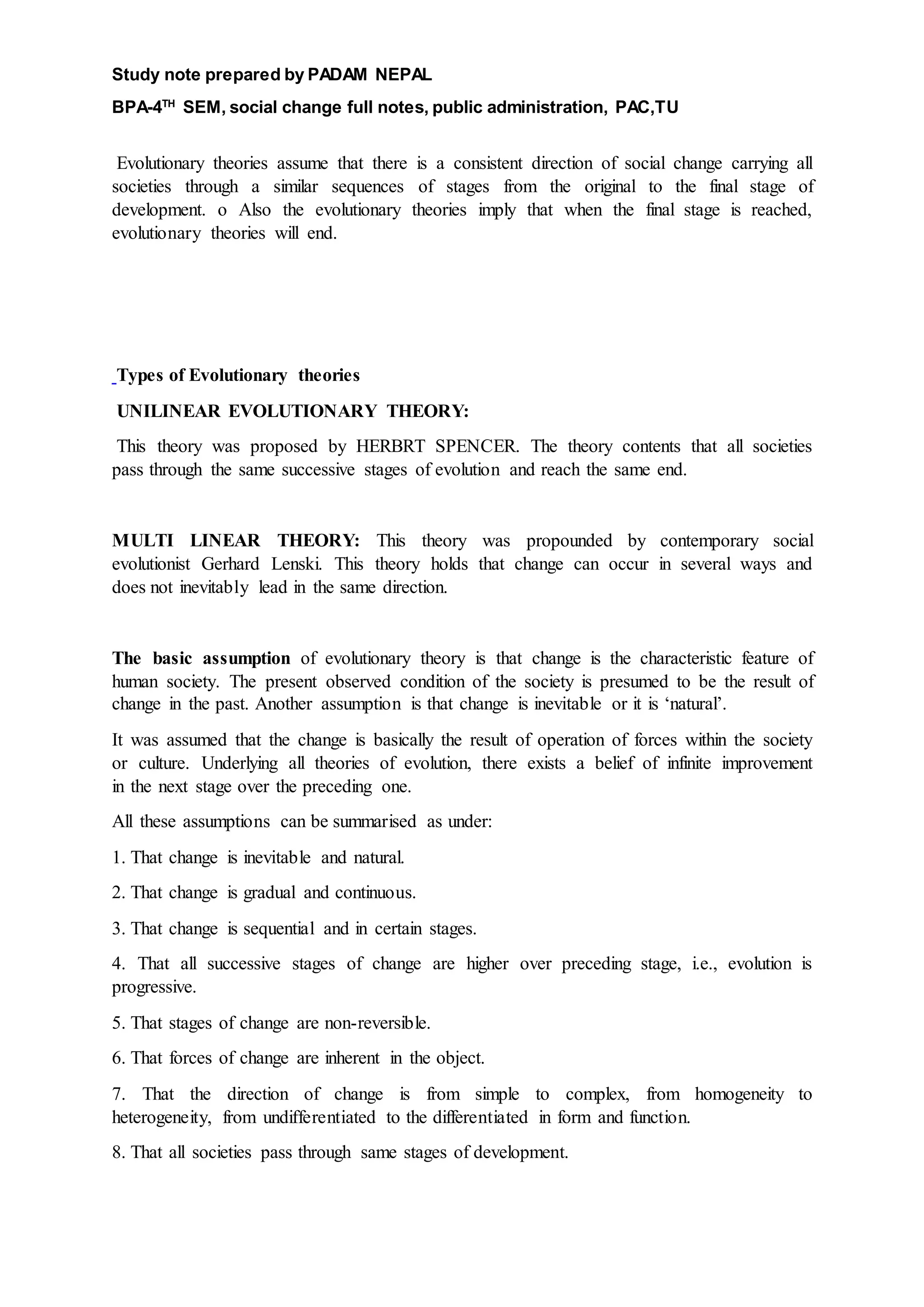 Study note prepared by PADAM NEPAL
BPA-4TH
SEM, social change full notes, public administration, PAC,TU
Evolutionary theories assume that there is a consistent direction of social change carrying all
societies through a similar sequences of stages from the original to the final stage of
development. o Also the evolutionary theories imply that when the final stage is reached,
evolutionary theories will end.
Types of Evolutionary theories
UNILINEAR EVOLUTIONARY THEORY:
This theory was proposed by HERBRT SPENCER. The theory contents that all societies
pass through the same successive stages of evolution and reach the same end.
MULTI LINEAR THEORY: This theory was propounded by contemporary social
evolutionist Gerhard Lenski. This theory holds that change can occur in several ways and
does not inevitably lead in the same direction.
The basic assumption of evolutionary theory is that change is the characteristic feature of
human society. The present observed condition of the society is presumed to be the result of
change in the past. Another assumption is that change is inevitable or it is ‘natural’.
It was assumed that the change is basically the result of operation of forces within the society
or culture. Underlying all theories of evolution, there exists a belief of infinite improvement
in the next stage over the preceding one.
All these assumptions can be summarised as under:
1. That change is inevitable and natural.
2. That change is gradual and continuous.
3. That change is sequential and in certain stages.
4. That all successive stages of change are higher over preceding stage, i.e., evolution is
progressive.
5. That stages of change are non-reversible.
6. That forces of change are inherent in the object.
7. That the direction of change is from simple to complex, from homogeneity to
heterogeneity, from undifferentiated to the differentiated in form and function.
8. That all societies pass through same stages of development.
 