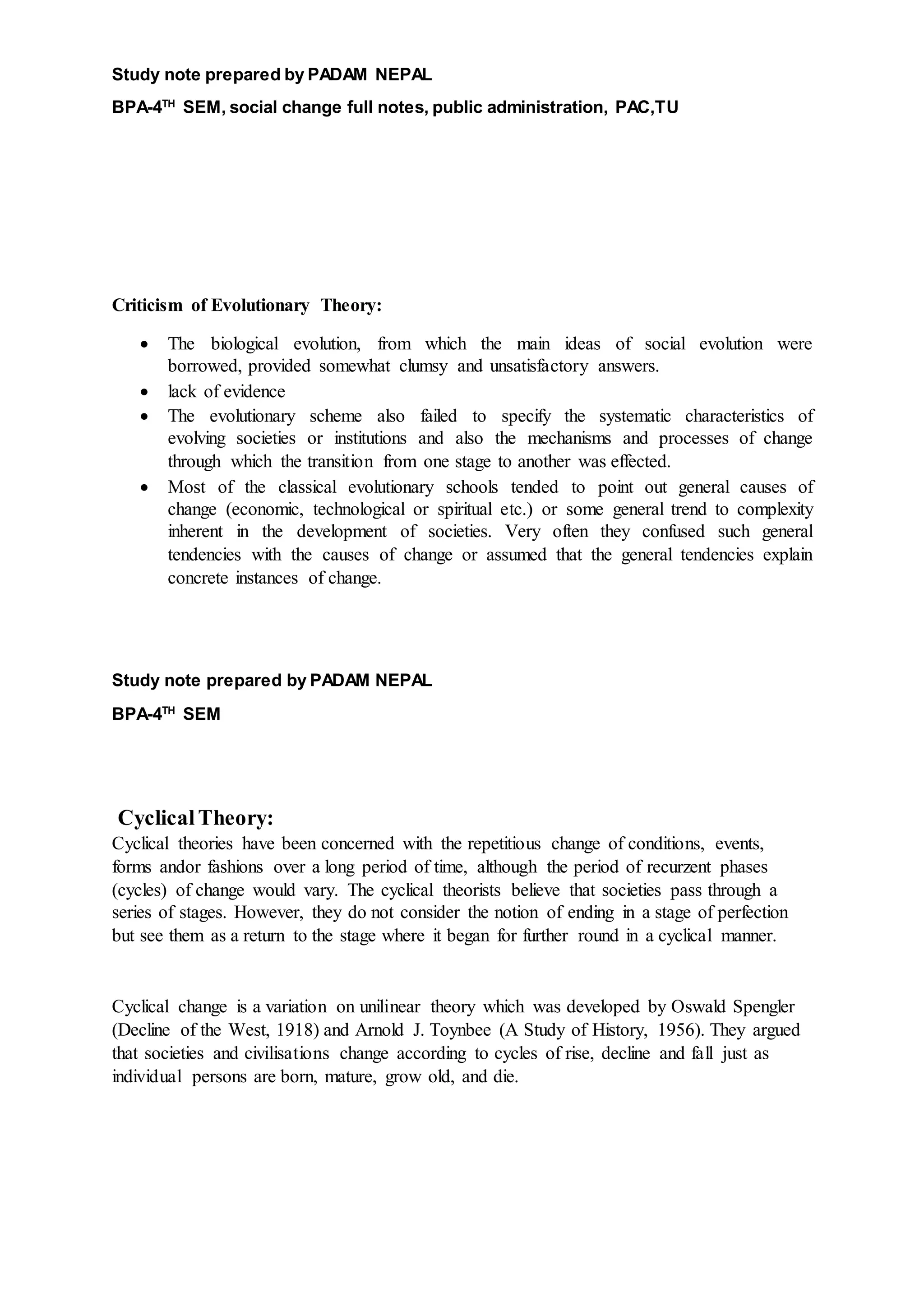 Study note prepared by PADAM NEPAL
BPA-4TH
SEM, social change full notes, public administration, PAC,TU
Criticism of Evolutionary Theory:
 The biological evolution, from which the main ideas of social evolution were
borrowed, provided somewhat clumsy and unsatisfactory answers.
 lack of evidence
 The evolutionary scheme also failed to specify the systematic characteristics of
evolving societies or institutions and also the mechanisms and processes of change
through which the transition from one stage to another was effected.
 Most of the classical evolutionary schools tended to point out general causes of
change (economic, technological or spiritual etc.) or some general trend to complexity
inherent in the development of societies. Very often they confused such general
tendencies with the causes of change or assumed that the general tendencies explain
concrete instances of change.
Study note prepared by PADAM NEPAL
BPA-4TH
SEM
CyclicalTheory:
Cyclical theories have been concerned with the repetitious change of conditions, events,
forms andor fashions over a long period of time, although the period of recurzent phases
(cycles) of change would vary. The cyclical theorists believe that societies pass through a
series of stages. However, they do not consider the notion of ending in a stage of perfection
but see them as a return to the stage where it began for further round in a cyclical manner.
Cyclical change is a variation on unilinear theory which was developed by Oswald Spengler
(Decline of the West, 1918) and Arnold J. Toynbee (A Study of History, 1956). They argued
that societies and civilisations change according to cycles of rise, decline and fall just as
individual persons are born, mature, grow old, and die.
 