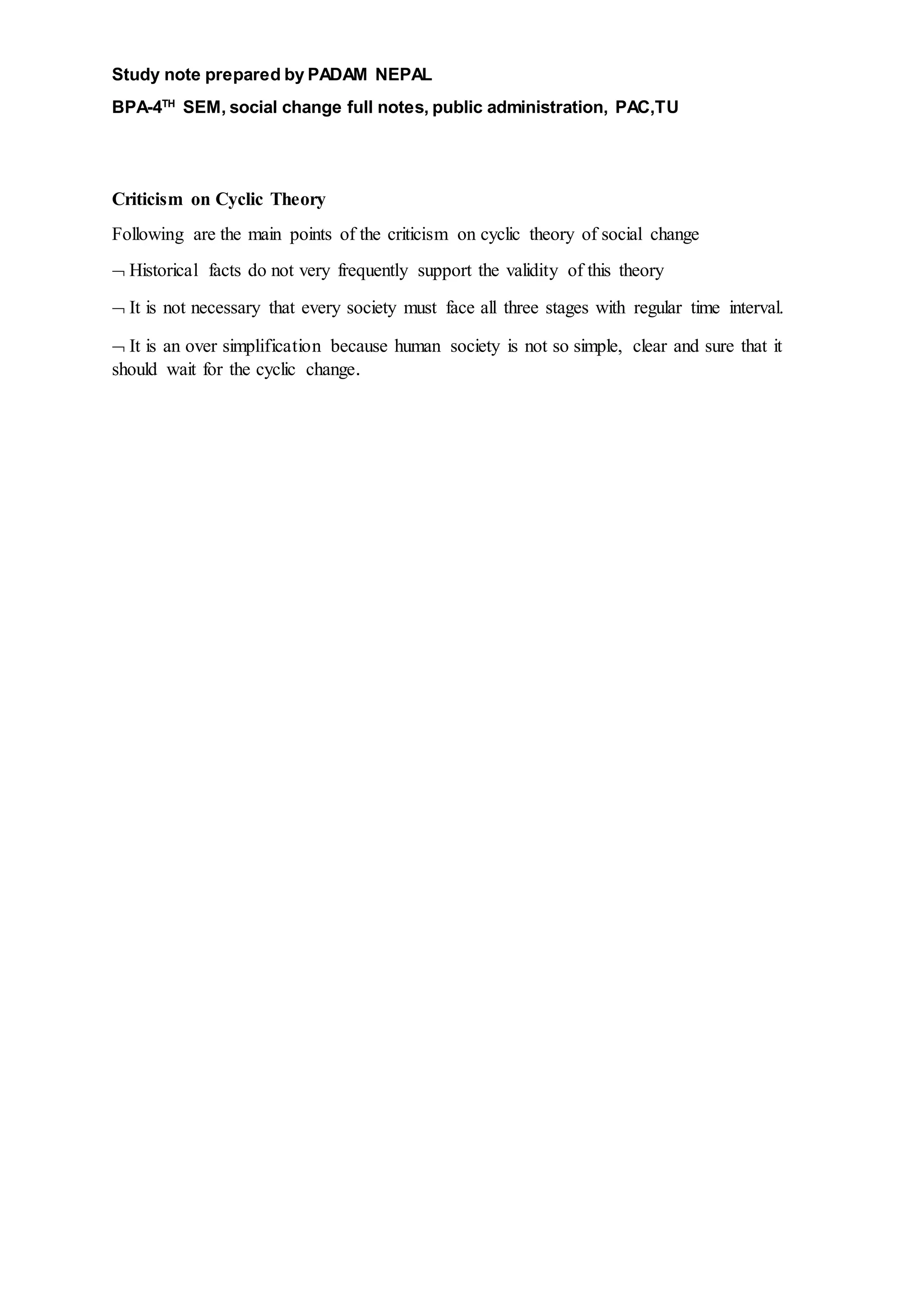 Study note prepared by PADAM NEPAL
BPA-4TH
SEM, social change full notes, public administration, PAC,TU
Criticism on Cyclic Theory
Following are the main points of the criticism on cyclic theory of social change
 Historical facts do not very frequently support the validity of this theory
 It is not necessary that every society must face all three stages with regular time interval.
 It is an over simplification because human society is not so simple, clear and sure that it
should wait for the cyclic change.
 