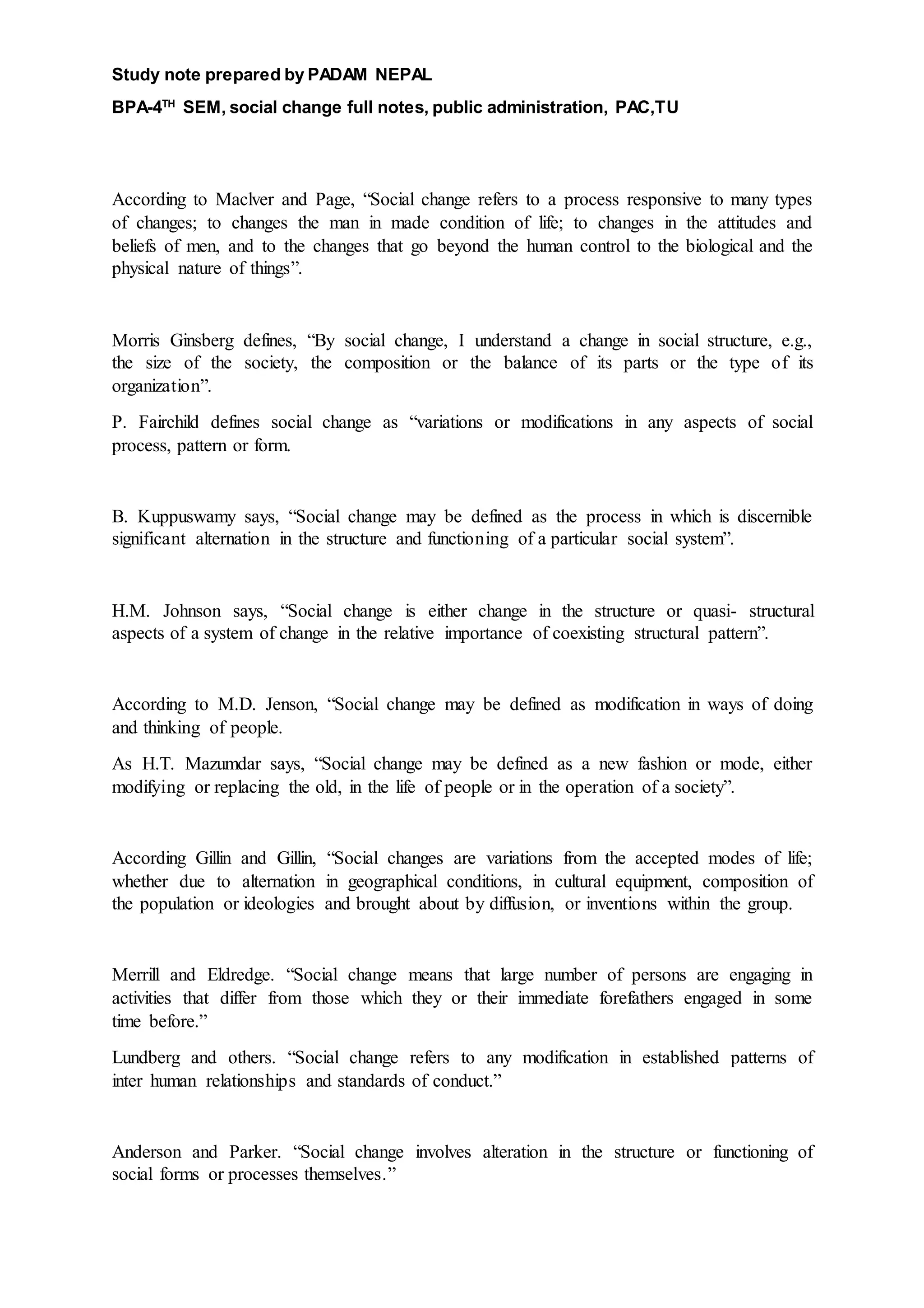 Study note prepared by PADAM NEPAL
BPA-4TH
SEM, social change full notes, public administration, PAC,TU
According to Maclver and Page, “Social change refers to a process responsive to many types
of changes; to changes the man in made condition of life; to changes in the attitudes and
beliefs of men, and to the changes that go beyond the human control to the biological and the
physical nature of things”.
Morris Ginsberg defines, “By social change, I understand a change in social structure, e.g.,
the size of the society, the composition or the balance of its parts or the type of its
organization”.
P. Fairchild defines social change as “variations or modifications in any aspects of social
process, pattern or form.
B. Kuppuswamy says, “Social change may be defined as the process in which is discernible
significant alternation in the structure and functioning of a particular social system”.
H.M. Johnson says, “Social change is either change in the structure or quasi- structural
aspects of a system of change in the relative importance of coexisting structural pattern”.
According to M.D. Jenson, “Social change may be defined as modification in ways of doing
and thinking of people.
As H.T. Mazumdar says, “Social change may be defined as a new fashion or mode, either
modifying or replacing the old, in the life of people or in the operation of a society”.
According Gillin and Gillin, “Social changes are variations from the accepted modes of life;
whether due to alternation in geographical conditions, in cultural equipment, composition of
the population or ideologies and brought about by diffusion, or inventions within the group.
Merrill and Eldredge. “Social change means that large number of persons are engaging in
activities that differ from those which they or their immediate forefathers engaged in some
time before.”
Lundberg and others. “Social change refers to any modification in established patterns of
inter human relationships and standards of conduct.”
Anderson and Parker. “Social change involves alteration in the structure or functioning of
social forms or processes themselves.”
 