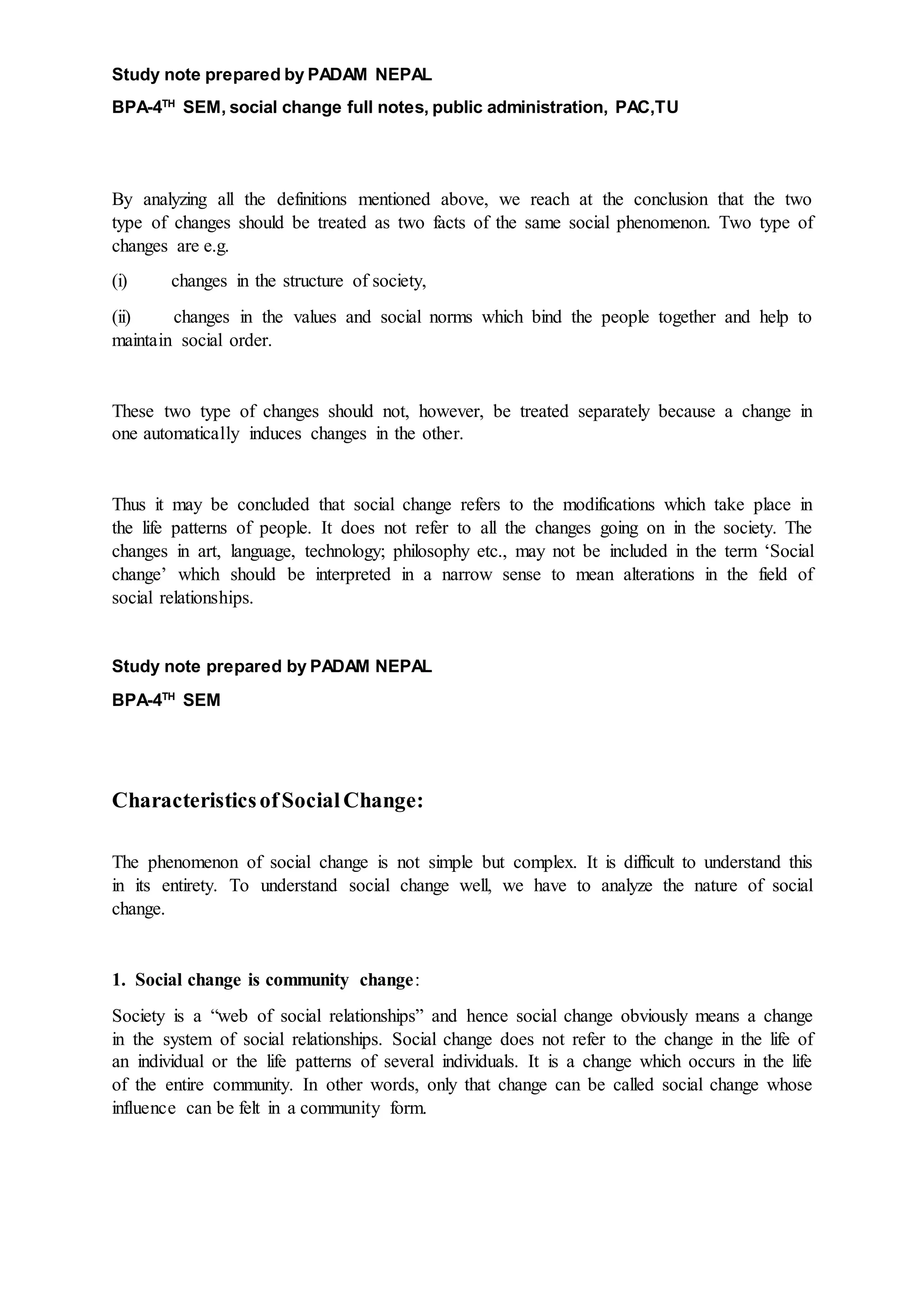 Study note prepared by PADAM NEPAL
BPA-4TH
SEM, social change full notes, public administration, PAC,TU
By analyzing all the definitions mentioned above, we reach at the conclusion that the two
type of changes should be treated as two facts of the same social phenomenon. Two type of
changes are e.g.
(i) changes in the structure of society,
(ii) changes in the values and social norms which bind the people together and help to
maintain social order.
These two type of changes should not, however, be treated separately because a change in
one automatically induces changes in the other.
Thus it may be concluded that social change refers to the modifications which take place in
the life patterns of people. It does not refer to all the changes going on in the society. The
changes in art, language, technology; philosophy etc., may not be included in the term ‘Social
change’ which should be interpreted in a narrow sense to mean alterations in the field of
social relationships.
Study note prepared by PADAM NEPAL
BPA-4TH
SEM
CharacteristicsofSocialChange:
The phenomenon of social change is not simple but complex. It is difficult to understand this
in its entirety. To understand social change well, we have to analyze the nature of social
change.
1. Social change is community change:
Society is a “web of social relationships” and hence social change obviously means a change
in the system of social relationships. Social change does not refer to the change in the life of
an individual or the life patterns of several individuals. It is a change which occurs in the life
of the entire community. In other words, only that change can be called social change whose
influence can be felt in a community form.
 