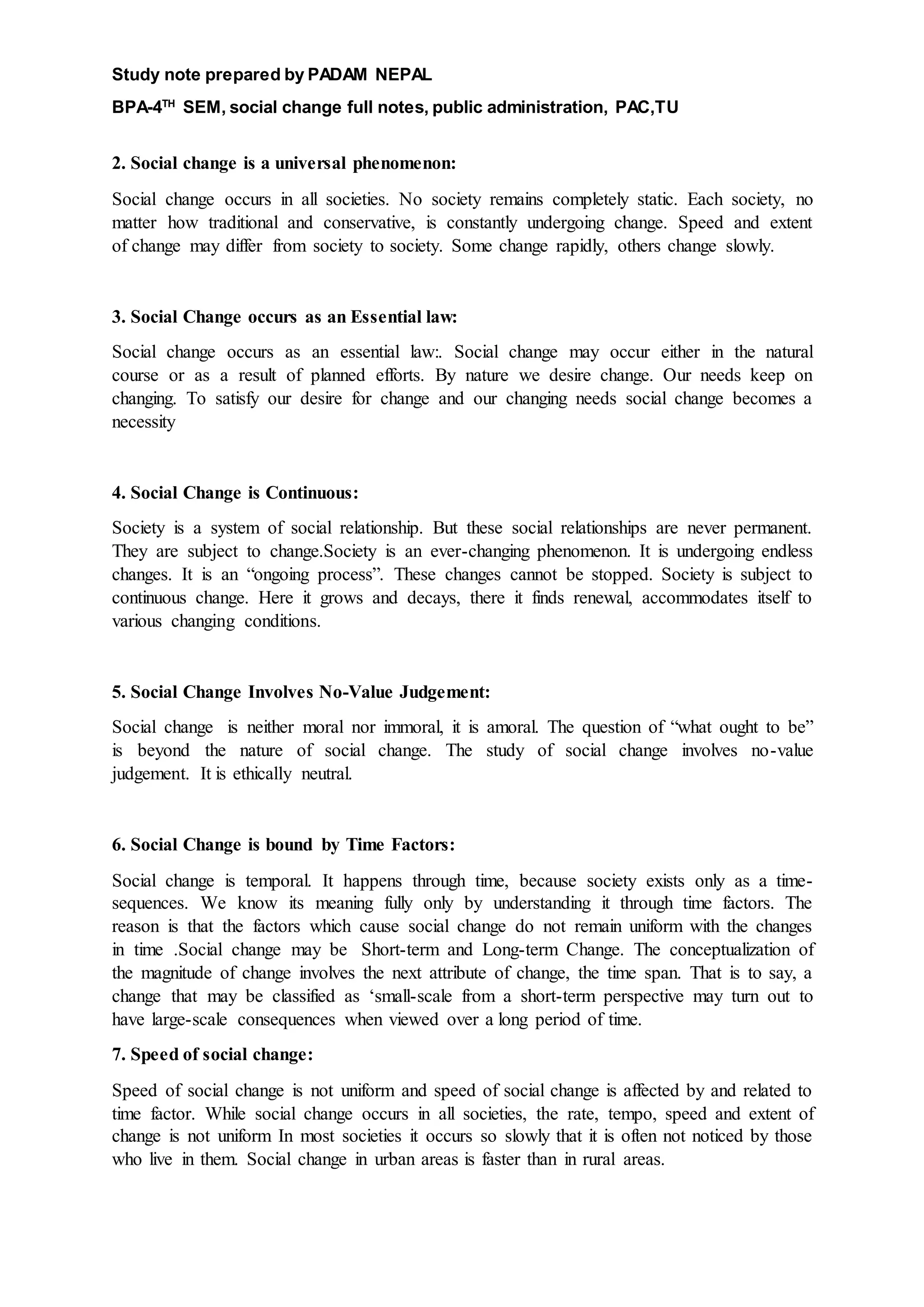 Study note prepared by PADAM NEPAL
BPA-4TH
SEM, social change full notes, public administration, PAC,TU
2. Social change is a universal phenomenon:
Social change occurs in all societies. No society remains completely static. Each society, no
matter how traditional and conservative, is constantly undergoing change. Speed and extent
of change may differ from society to society. Some change rapidly, others change slowly.
3. Social Change occurs as an Essential law:
Social change occurs as an essential law:. Social change may occur either in the natural
course or as a result of planned efforts. By nature we desire change. Our needs keep on
changing. To satisfy our desire for change and our changing needs social change becomes a
necessity
4. Social Change is Continuous:
Society is a system of social relationship. But these social relationships are never permanent.
They are subject to change.Society is an ever-changing phenomenon. It is undergoing endless
changes. It is an “ongoing process”. These changes cannot be stopped. Society is subject to
continuous change. Here it grows and decays, there it finds renewal, accommodates itself to
various changing conditions.
5. Social Change Involves No-Value Judgement:
Social change is neither moral nor immoral, it is amoral. The question of “what ought to be”
is beyond the nature of social change. The study of social change involves no-value
judgement. It is ethically neutral.
6. Social Change is bound by Time Factors:
Social change is temporal. It happens through time, because society exists only as a time-
sequences. We know its meaning fully only by understanding it through time factors. The
reason is that the factors which cause social change do not remain uniform with the changes
in time .Social change may be Short-term and Long-term Change. The conceptualization of
the magnitude of change involves the next attribute of change, the time span. That is to say, a
change that may be classified as ‘small-scale from a short-term perspective may turn out to
have large-scale consequences when viewed over a long period of time.
7. Speed of social change:
Speed of social change is not uniform and speed of social change is affected by and related to
time factor. While social change occurs in all societies, the rate, tempo, speed and extent of
change is not uniform In most societies it occurs so slowly that it is often not noticed by those
who live in them. Social change in urban areas is faster than in rural areas.
 