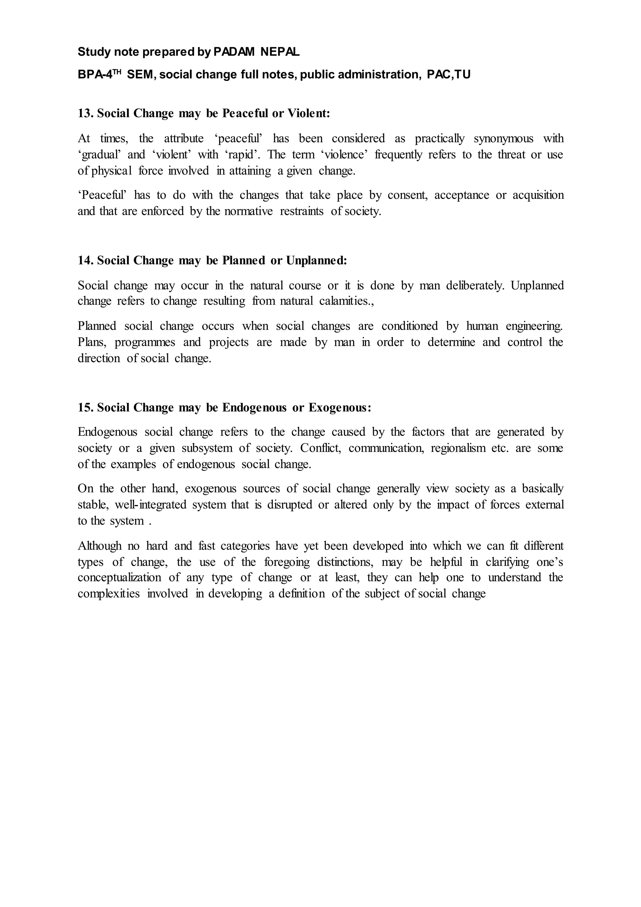 Study note prepared by PADAM NEPAL
BPA-4TH
SEM, social change full notes, public administration, PAC,TU
13. Social Change may be Peaceful or Violent:
At times, the attribute ‘peaceful’ has been considered as practically synonymous with
‘gradual’ and ‘violent’ with ‘rapid’. The term ‘violence’ frequently refers to the threat or use
of physical force involved in attaining a given change.
‘Peaceful’ has to do with the changes that take place by consent, acceptance or acquisition
and that are enforced by the normative restraints of society.
14. Social Change may be Planned or Unplanned:
Social change may occur in the natural course or it is done by man deliberately. Unplanned
change refers to change resulting from natural calamities.,
Planned social change occurs when social changes are conditioned by human engineering.
Plans, programmes and projects are made by man in order to determine and control the
direction of social change.
15. Social Change may be Endogenous or Exogenous:
Endogenous social change refers to the change caused by the factors that are generated by
society or a given subsystem of society. Conflict, communication, regionalism etc. are some
of the examples of endogenous social change.
On the other hand, exogenous sources of social change generally view society as a basically
stable, well-integrated system that is disrupted or altered only by the impact of forces external
to the system .
Although no hard and fast categories have yet been developed into which we can fit different
types of change, the use of the foregoing distinctions, may be helpful in clarifying one’s
conceptualization of any type of change or at least, they can help one to understand the
complexities involved in developing a definition of the subject of social change
 