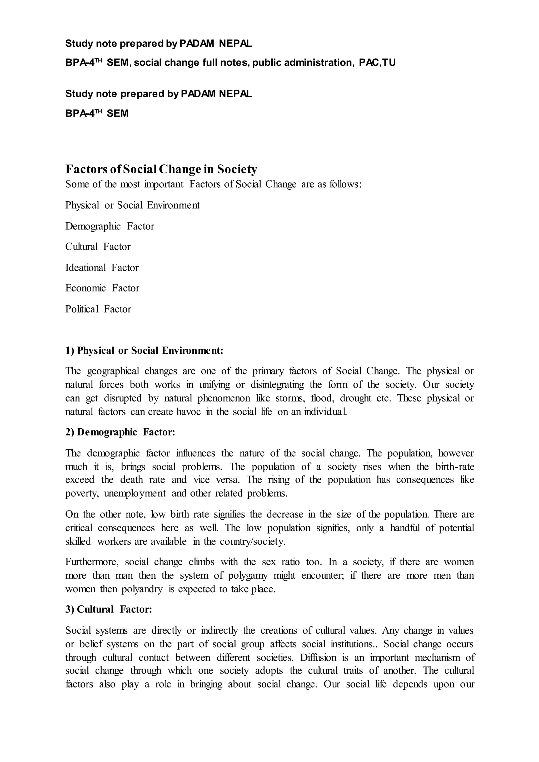 Study note prepared by PADAM NEPAL
BPA-4TH
SEM, social change full notes, public administration, PAC,TU
Study note prepared by PADAM NEPAL
BPA-4TH
SEM
Factors ofSocialChange in Society
Some of the most important Factors of Social Change are as follows:
Physical or Social Environment
Demographic Factor
Cultural Factor
Ideational Factor
Economic Factor
Political Factor
1) Physical or Social Environment:
The geographical changes are one of the primary factors of Social Change. The physical or
natural forces both works in unifying or disintegrating the form of the society. Our society
can get disrupted by natural phenomenon like storms, flood, drought etc. These physical or
natural factors can create havoc in the social life on an individual.
2) Demographic Factor:
The demographic factor influences the nature of the social change. The population, however
much it is, brings social problems. The population of a society rises when the birth-rate
exceed the death rate and vice versa. The rising of the population has consequences like
poverty, unemployment and other related problems.
On the other note, low birth rate signifies the decrease in the size of the population. There are
critical consequences here as well. The low population signifies, only a handful of potential
skilled workers are available in the country/society.
Furthermore, social change climbs with the sex ratio too. In a society, if there are women
more than man then the system of polygamy might encounter; if there are more men than
women then polyandry is expected to take place.
3) Cultural Factor:
Social systems are directly or indirectly the creations of cultural values. Any change in values
or belief systems on the part of social group affects social institutions.. Social change occurs
through cultural contact between different societies. Diffusion is an important mechanism of
social change through which one society adopts the cultural traits of another. The cultural
factors also play a role in bringing about social change. Our social life depends upon our
 