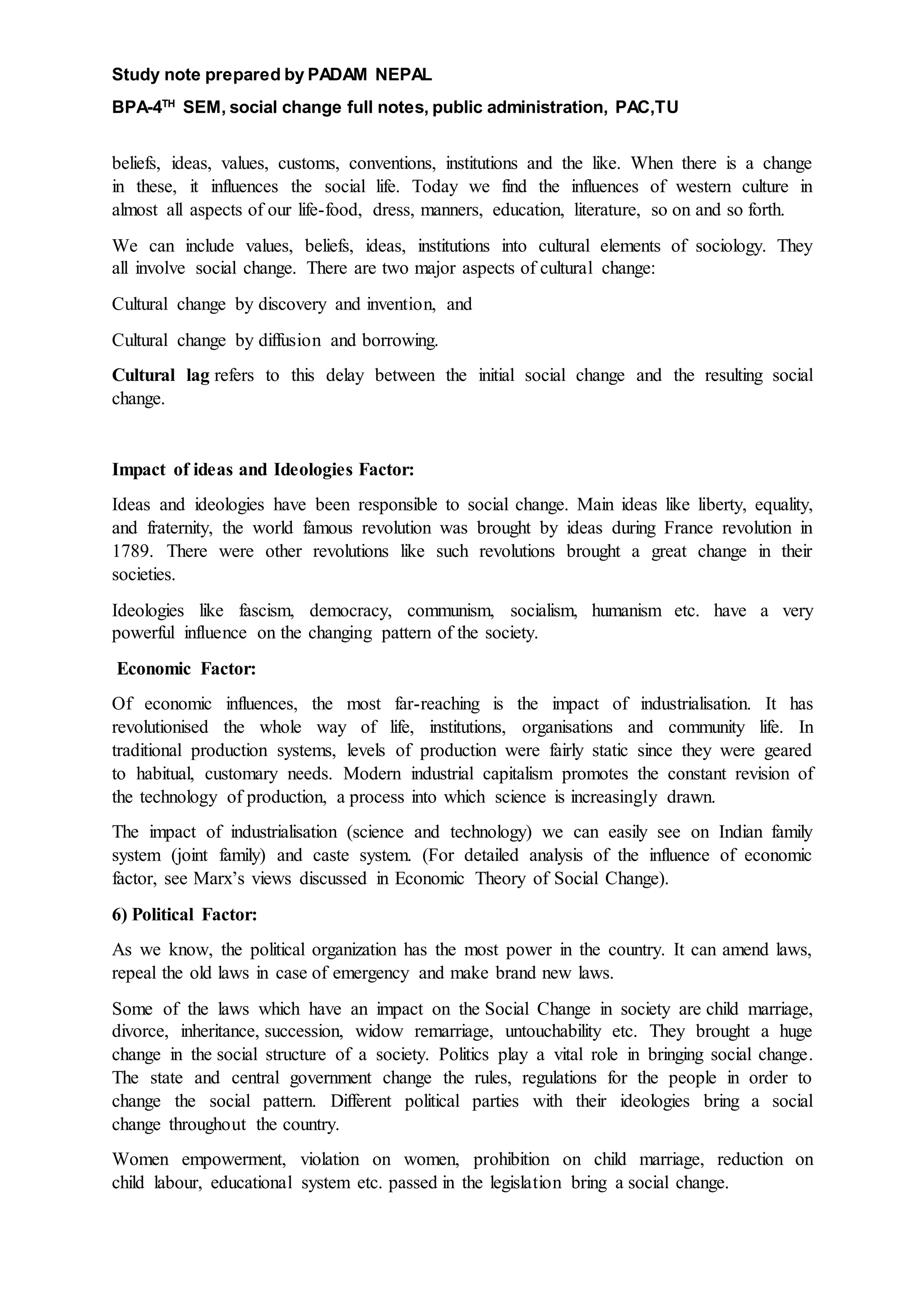 Study note prepared by PADAM NEPAL
BPA-4TH
SEM, social change full notes, public administration, PAC,TU
beliefs, ideas, values, customs, conventions, institutions and the like. When there is a change
in these, it influences the social life. Today we find the influences of western culture in
almost all aspects of our life-food, dress, manners, education, literature, so on and so forth.
We can include values, beliefs, ideas, institutions into cultural elements of sociology. They
all involve social change. There are two major aspects of cultural change:
Cultural change by discovery and invention, and
Cultural change by diffusion and borrowing.
Cultural lag refers to this delay between the initial social change and the resulting social
change.
Impact of ideas and Ideologies Factor:
Ideas and ideologies have been responsible to social change. Main ideas like liberty, equality,
and fraternity, the world famous revolution was brought by ideas during France revolution in
1789. There were other revolutions like such revolutions brought a great change in their
societies.
Ideologies like fascism, democracy, communism, socialism, humanism etc. have a very
powerful influence on the changing pattern of the society.
Economic Factor:
Of economic influences, the most far-reaching is the impact of industrialisation. It has
revolutionised the whole way of life, institutions, organisations and community life. In
traditional production systems, levels of production were fairly static since they were geared
to habitual, customary needs. Modern industrial capitalism promotes the constant revision of
the technology of production, a process into which science is increasingly drawn.
The impact of industrialisation (science and technology) we can easily see on Indian family
system (joint family) and caste system. (For detailed analysis of the influence of economic
factor, see Marx’s views discussed in Economic Theory of Social Change).
6) Political Factor:
As we know, the political organization has the most power in the country. It can amend laws,
repeal the old laws in case of emergency and make brand new laws.
Some of the laws which have an impact on the Social Change in society are child marriage,
divorce, inheritance, succession, widow remarriage, untouchability etc. They brought a huge
change in the social structure of a society. Politics play a vital role in bringing social change.
The state and central government change the rules, regulations for the people in order to
change the social pattern. Different political parties with their ideologies bring a social
change throughout the country.
Women empowerment, violation on women, prohibition on child marriage, reduction on
child labour, educational system etc. passed in the legislation bring a social change.
 