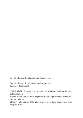 Social Change, Leadership, and Advocacy
Social Change, Leadership, and Advocacy
Program Transcript
NARRATOR: Change is a process that involves leadership and
collaboration.
Listen as Dr. Judy Lewis explains the change process, some of
the barriers to
effective change, and the ethical considerations counselors must
keep in mind
 