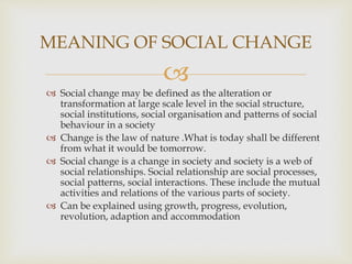 
 Social change may be defined as the alteration or
transformation at large scale level in the social structure,
social institutions, social organisation and patterns of social
behaviour in a society
 Change is the law of nature .What is today shall be different
from what it would be tomorrow.
 Social change is a change in society and society is a web of
social relationships. Social relationship are social processes,
social patterns, social interactions. These include the mutual
activities and relations of the various parts of society.
 Can be explained using growth, progress, evolution,
revolution, adaption and accommodation
MEANING OF SOCIAL CHANGE
 