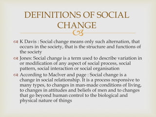 
 K Davis : Social change means only such alternation, that
occurs in the society, that is the structure and functions of
the society
 Jones: Social change is a term used to describe variation in
or modification of any aspect of social process, social
pattern, social interaction or social organisation
 According to Maclver and page : Social change is a
change in social relationship. It is a process responsive to
many types, to changes in man-made conditions of living,
to changes in attitudes and beliefs of men and to changes
that go beyond human control to the biological and
physical nature of things
DEFINITIONS OF SOCIAL
CHANGE
 