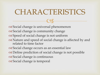 
 Social change is universal phenomenon
 Social change is community change
 Speed of social change is not uniform
 Nature and speed of social change is affected by and
related to time factor
 Social change occurs as an essential law
 Define prediction of social change is not possible
 Social change is continuous
 Social change is temporal
CHARACTERISTICS
 