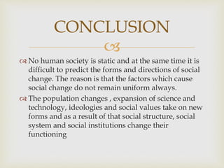 
 No human society is static and at the same time it is
difficult to predict the forms and directions of social
change. The reason is that the factors which cause
social change do not remain uniform always.
 The population changes , expansion of science and
technology, ideologies and social values take on new
forms and as a result of that social structure, social
system and social institutions change their
functioning
CONCLUSION
 