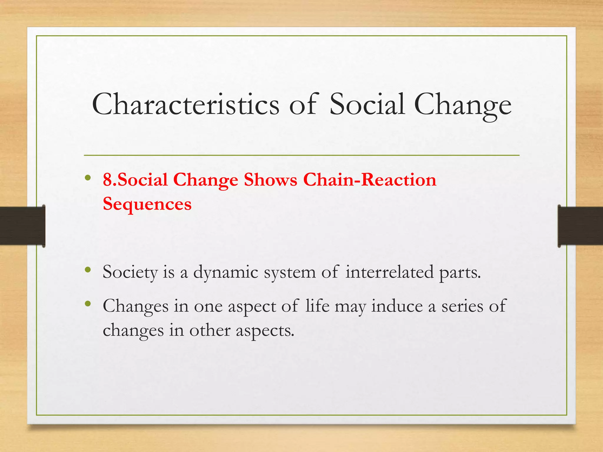 Characteristics of Social Change
• 8.Social Change Shows Chain-Reaction
Sequences
• Society is a dynamic system of interrelated parts.
• Changes in one aspect of life may induce a series of
changes in other aspects.
 