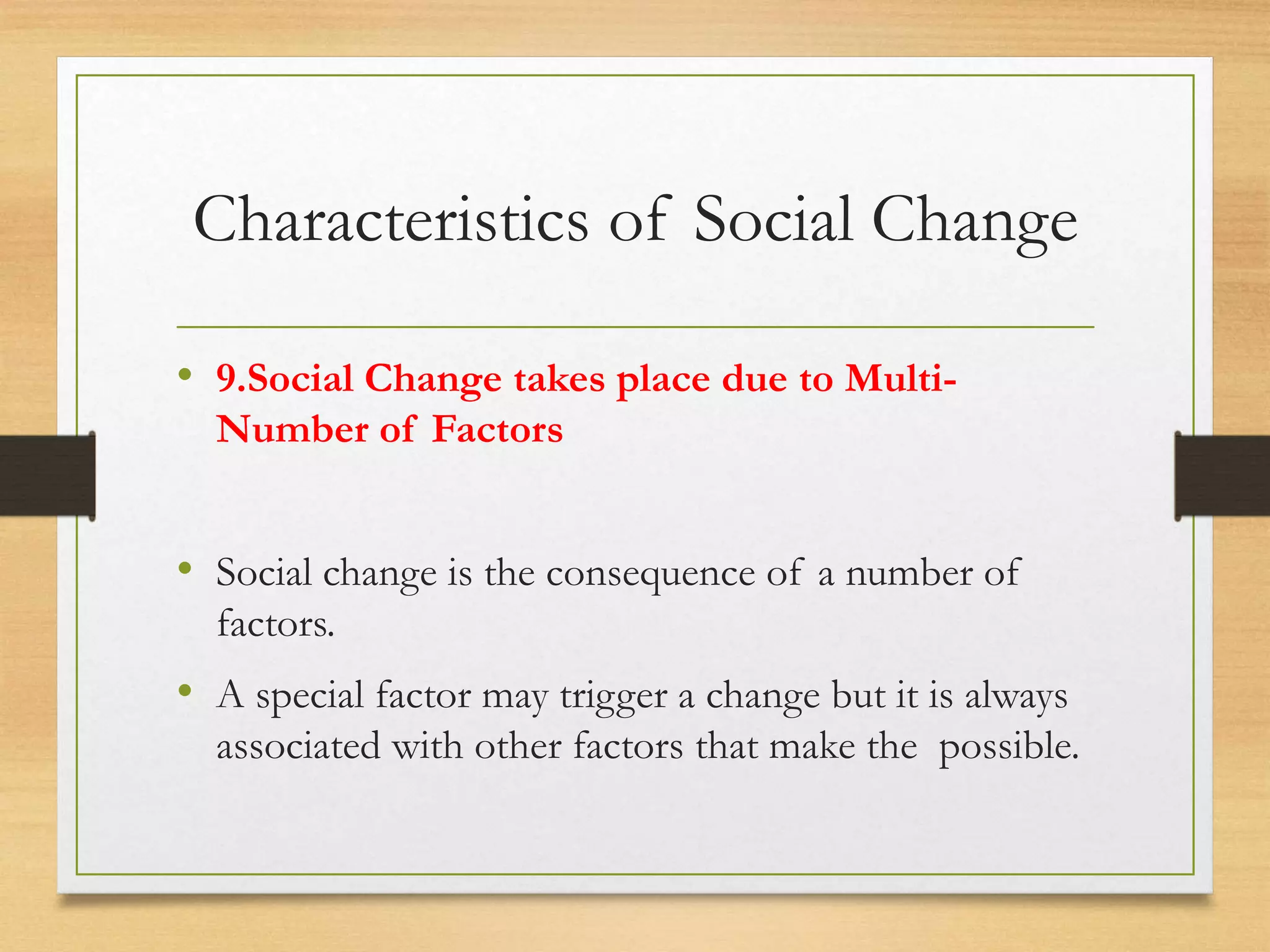 Characteristics of Social Change
• 9.Social Change takes place due to Multi-
Number of Factors
• Social change is the consequence of a number of
factors.
• A special factor may trigger a change but it is always
associated with other factors that make the possible.
 
