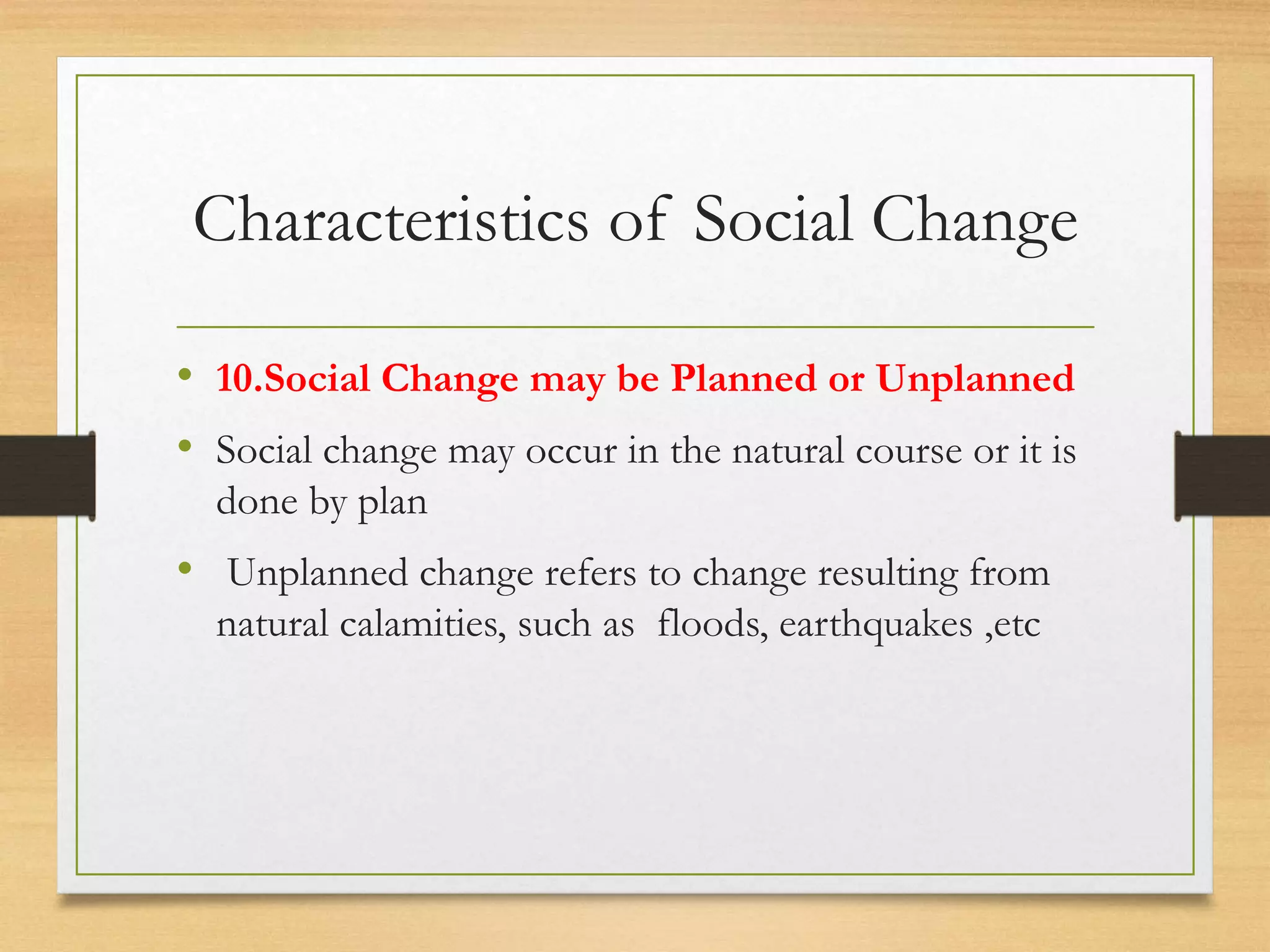 Characteristics of Social Change
• 10.Social Change may be Planned or Unplanned
• Social change may occur in the natural course or it is
done by plan
• Unplanned change refers to change resulting from
natural calamities, such as floods, earthquakes ,etc
 
