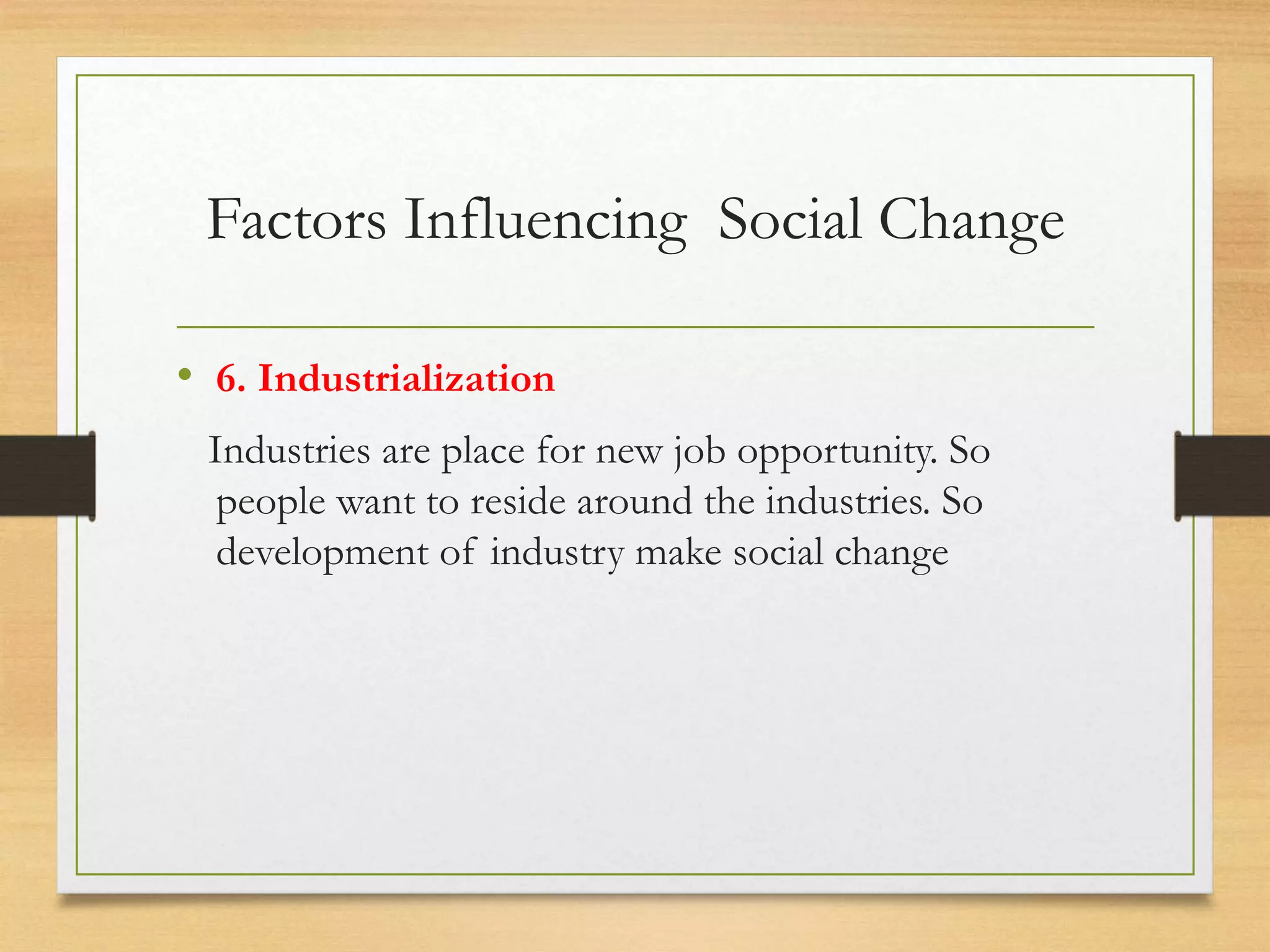 Factors Influencing Social Change
• 6. Industrialization
Industries are place for new job opportunity. So
people want to reside around the industries. So
development of industry make social change
 