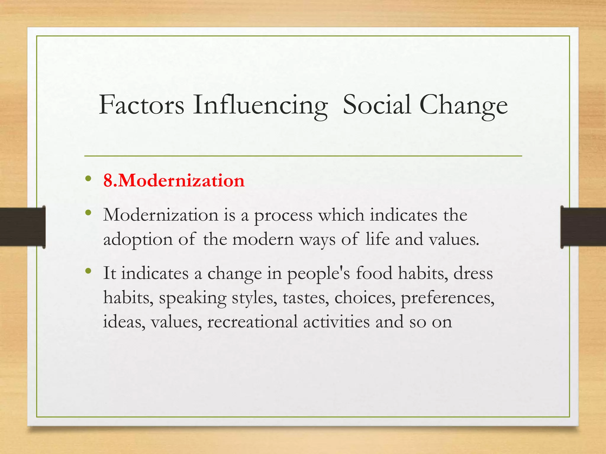 Factors Influencing Social Change
• 8.Modernization
• Modernization is a process which indicates the
adoption of the modern ways of life and values.
• It indicates a change in people's food habits, dress
habits, speaking styles, tastes, choices, preferences,
ideas, values, recreational activities and so on
 