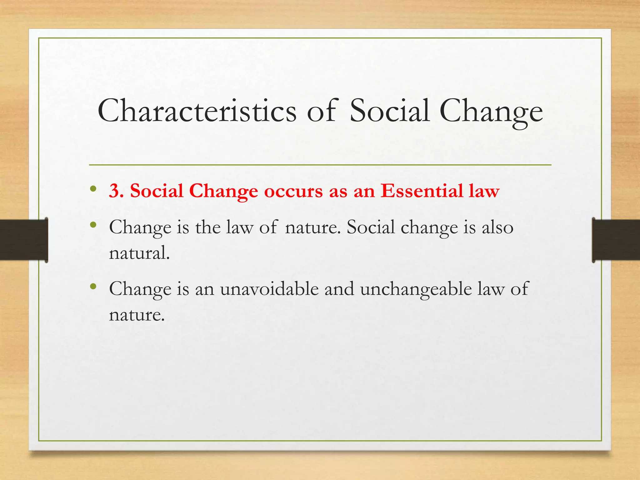 Characteristics of Social Change
• 3. Social Change occurs as an Essential law
• Change is the law of nature. Social change is also
natural.
• Change is an unavoidable and unchangeable law of
nature.
 