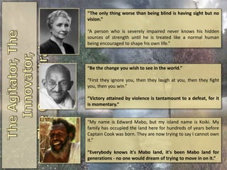 “The only thing worse than being blind is having sight but no
vision.”
“A person who is severely impaired never knows his hidden
sources of strength until he is treated like a normal human
being encouraged to shape his own life.”
“Be the change you wish to see in the world.”
“First they ignore you, then they laugh at you, then they fight
you, then you win.”
“Victory attained by violence is tantamount to a defeat, for it
is momentary.”
“My name is Edward Mabo, but my island name is Koiki. My
family has occupied the land here for hundreds of years before
Captain Cook was born. They are now trying to say I cannot own
it.”
“Everybody knows it's Mabo land, it's been Mabo land for
generations - no one would dream of trying to move in on it.”
 